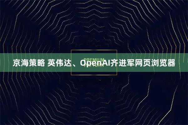 京海策略 英伟达、OpenAI齐进军网页浏览器