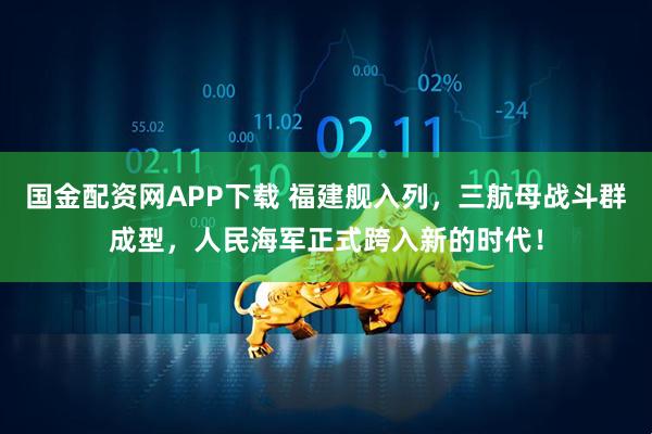 国金配资网APP下载 福建舰入列，三航母战斗群成型，人民海军正式跨入新的时代！