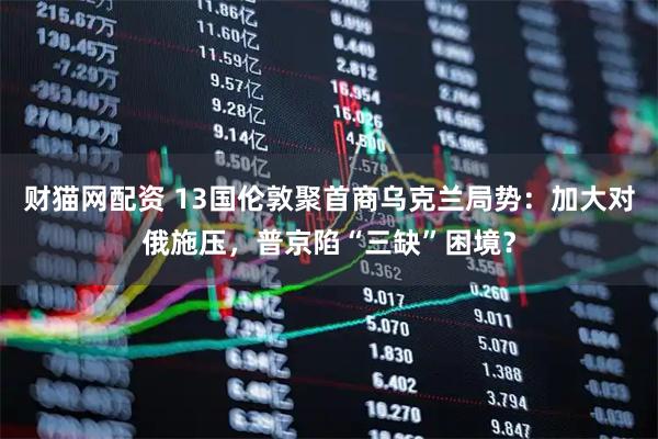 财猫网配资 13国伦敦聚首商乌克兰局势：加大对俄施压，普京陷“三缺”困境？