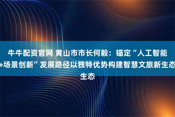 牛牛配资官网 黄山市市长何毅：锚定“人工智能+场景创新”发展路径以独特优势构建智慧文旅新生态