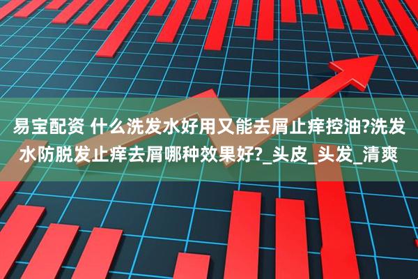 易宝配资 什么洗发水好用又能去屑止痒控油?洗发水防脱发止痒去屑哪种效果好?_头皮_头发_清爽