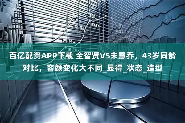 百亿配资APP下载 全智贤VS宋慧乔，43岁同龄对比，容颜变化大不同_显得_状态_造型