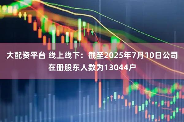 大配资平台 线上线下：截至2025年7月10日公司在册股东人数为13044户