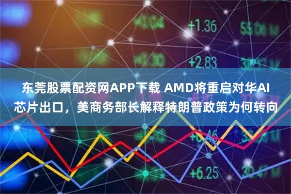 东莞股票配资网APP下载 AMD将重启对华AI芯片出口，美商务部长解释特朗普政策为何转向