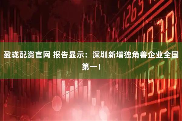 盈珑配资官网 报告显示：深圳新增独角兽企业全国第一！