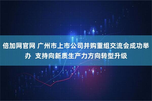 倍加网官网 广州市上市公司并购重组交流会成功举办  支持向新质生产力方向转型升级