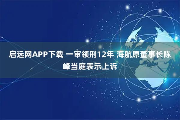 启远网APP下载 一审领刑12年 海航原董事长陈峰当庭表示上诉