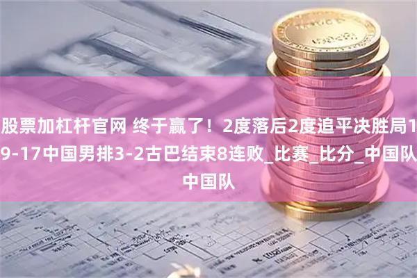 股票加杠杆官网 终于赢了！2度落后2度追平决胜局19-17中国男排3-2古巴结束8连败_比赛_比分_中国队
