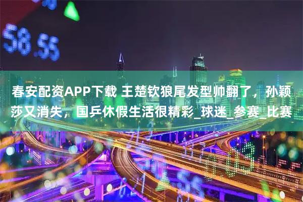 春安配资APP下载 王楚钦狼尾发型帅翻了,孙颖莎又消失,国乒休假生活很精彩_球迷_参赛_比赛