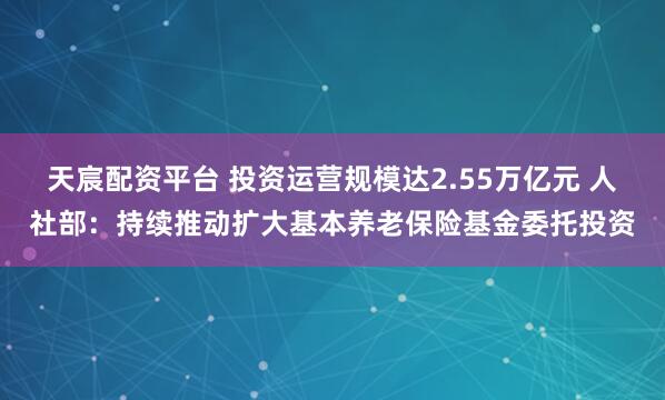 天宸配资平台 投资运营规模达2.55万亿元 人社部:持续推动扩大基本养老保险基金委托投资