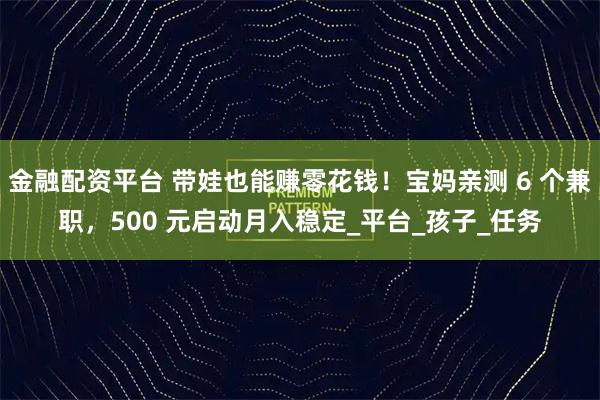金融配资平台 带娃也能赚零花钱！宝妈亲测 6 个兼职，500 元启动月入稳定_平台_孩子_任务