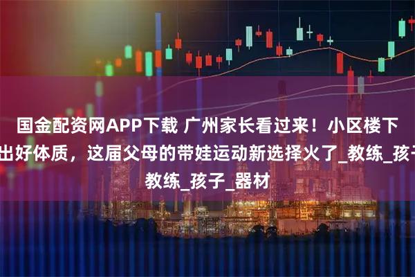 国金配资网APP下载 广州家长看过来!小区楼下就能练出好体质,这届父母的带娃运动新选择火了_教练_孩子_器材