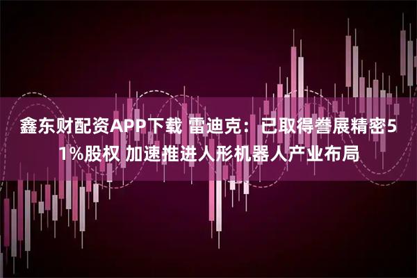 鑫东财配资APP下载 雷迪克：已取得誊展精密51%股权 加速推进人形机器人产业布局