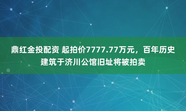 鼎红金投配资 起拍价7777.77万元，百年历史建筑于济川公馆旧址将被拍卖