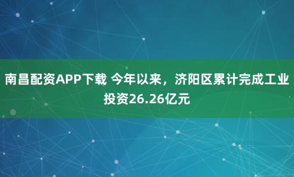 南昌配资APP下载 今年以来，济阳区累计完成工业投资26.26亿元