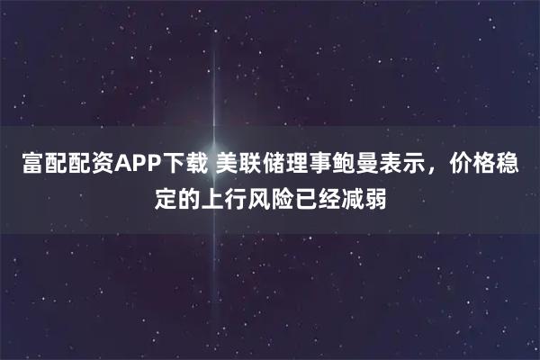 富配配资APP下载 美联储理事鲍曼表示，价格稳定的上行风险已经减弱