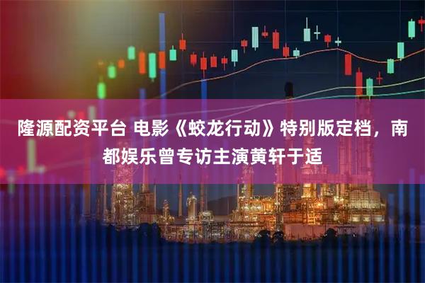 隆源配资平台 电影《蛟龙行动》特别版定档，南都娱乐曾专访主演黄轩于适