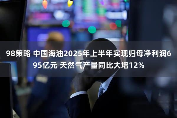 98策略 中国海油2025年上半年实现归母净利润695亿元 天然气产量同比大增12%