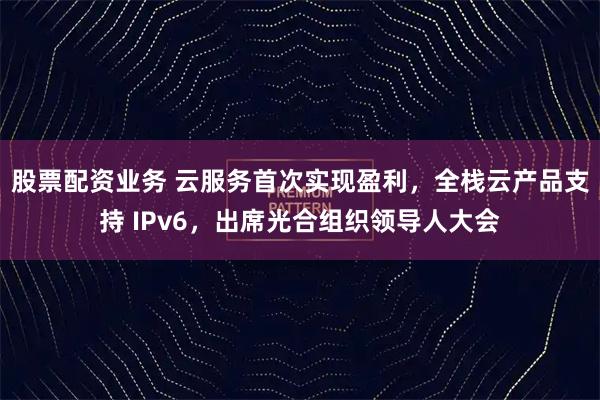 股票配资业务 云服务首次实现盈利，全栈云产品支持 IPv6，出席光合组织领导人大会