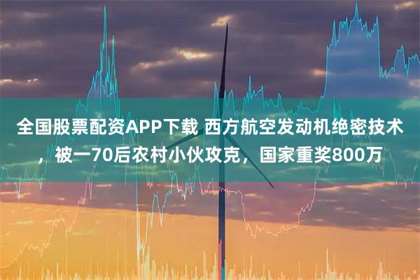 全国股票配资APP下载 西方航空发动机绝密技术,被一70后农村小伙攻克,国家重奖800万
