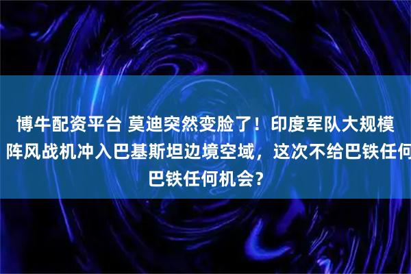 博牛配资平台 莫迪突然变脸了!印度军队大规模集结,阵风战机冲入巴基斯坦边境空域,这次不给巴铁任何机会?