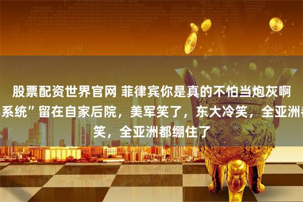股票配资世界官网 菲律宾你是真的不怕当炮灰啊?“堤丰系统”留在自家后院,美军笑了,东大冷笑,全亚洲都绷住了