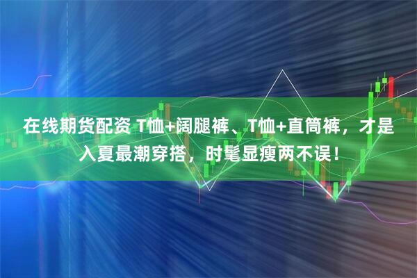 在线期货配资 T恤+阔腿裤、T恤+直筒裤,才是入夏最潮穿搭,时髦显瘦两不误!