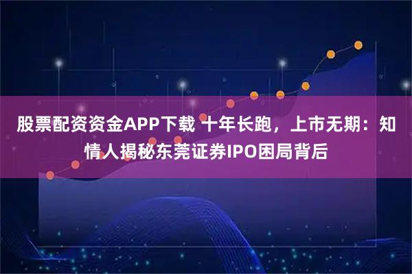 股票配资资金APP下载 十年长跑,上市无期:知情人揭秘东莞证券IPO困局背后