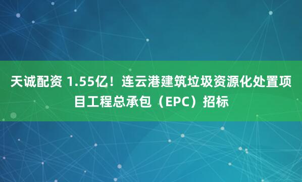 天诚配资 1.55亿!连云港建筑垃圾资源化处置项目工程总承包(EPC)招标