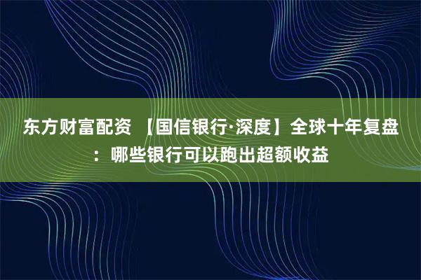 东方财富配资 【国信银行·深度】全球十年复盘:哪些银行可以跑出超额收益