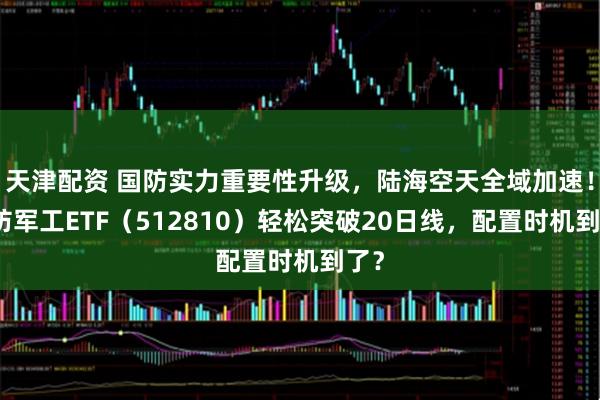天津配资 国防实力重要性升级，陆海空天全域加速！国防军工ETF（512810）轻松突破20日线，配置时机到了？