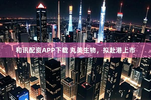 和讯配资APP下载 丸美生物，拟赴港上市
