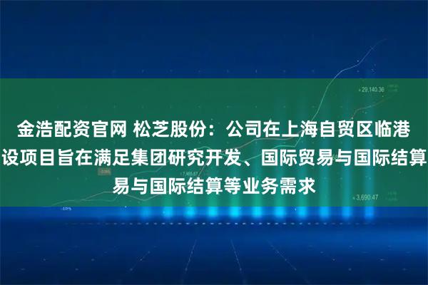 金浩配资官网 松芝股份：公司在上海自贸区临港新片区的建设项目旨在满足集团研究开发、国际贸易与国际结算等业务需求
