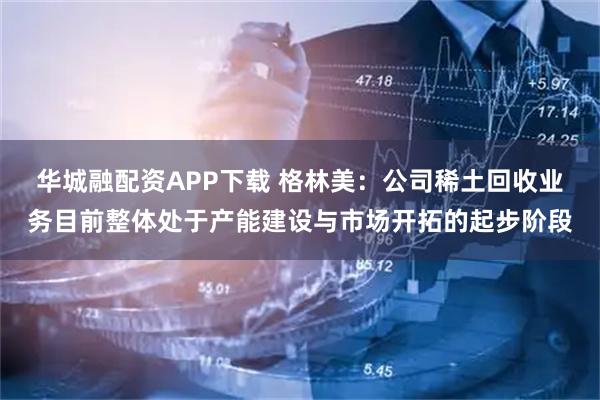 华城融配资APP下载 格林美：公司稀土回收业务目前整体处于产能建设与市场开拓的起步阶段