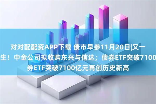 对对配配资APP下载 债市早参11月20日|又一家万亿级券商将诞生!中金公司拟收购东兴与信达;债券ETF突破7100亿元再创历史新高