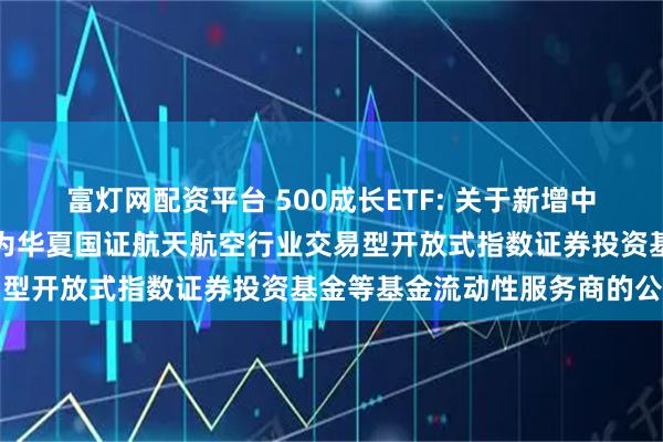 富灯网配资平台 500成长ETF: 关于新增中国银河证券股份有限公司为华夏国证航天航空行业交易型开放式指数证券投资基金等基金流动性服务商的公告
