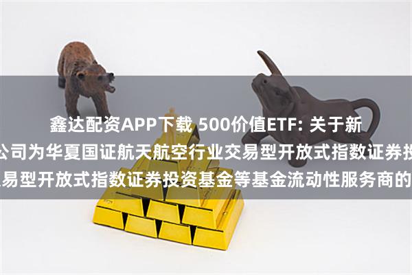 鑫达配资APP下载 500价值ETF: 关于新增中国银河证券股份有限公司为华夏国证航天航空行业交易型开放式指数证券投资基金等基金流动性服务商的公告