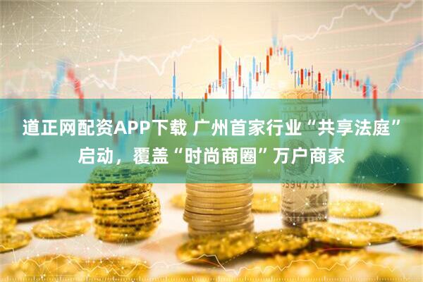道正网配资APP下载 广州首家行业“共享法庭”启动，覆盖“时尚商圈”万户商家