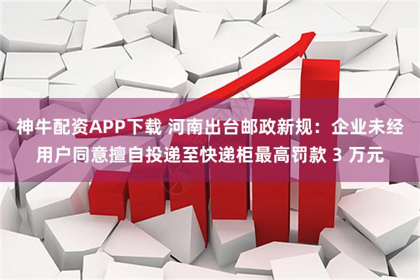 神牛配资APP下载 河南出台邮政新规：企业未经用户同意擅自投递至快递柜最高罚款 3 万元
