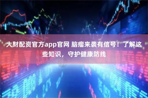 大财配资官方app官网 脑瘤来袭有信号！了解这些知识，守护健康防线