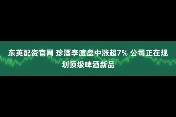 东英配资官网 珍酒李渡盘中涨超7% 公司正在规划顶级啤酒新品