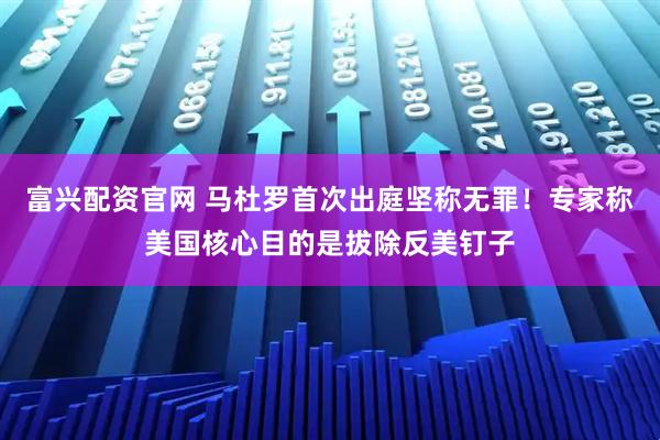 富兴配资官网 马杜罗首次出庭坚称无罪！专家称美国核心目的是拔除反美钉子