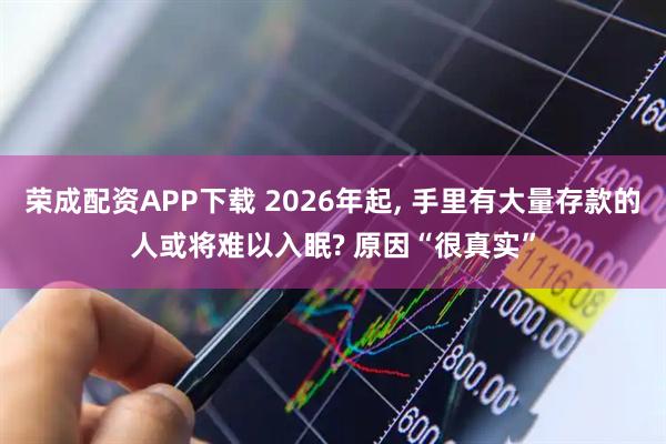 荣成配资APP下载 2026年起, 手里有大量存款的人或将难以入眠? 原因“很真实”