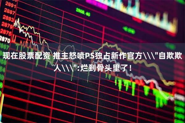 现在股票配资 推主怒喷PS独占新作官方\