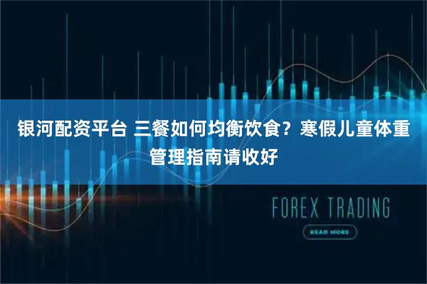 银河配资平台 三餐如何均衡饮食？寒假儿童体重管理指南请收好