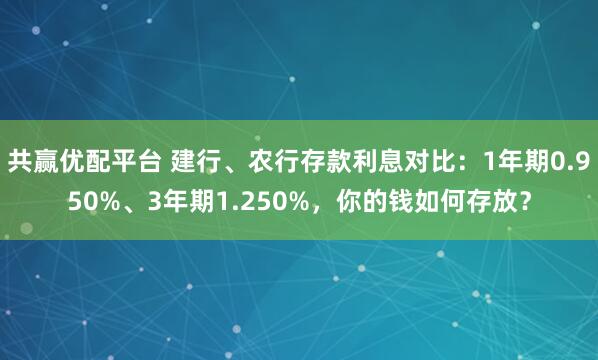 共赢优配平台 建行、农行存款利息对比：1年期0.950%、3年期1.250%，你的钱如何存放？