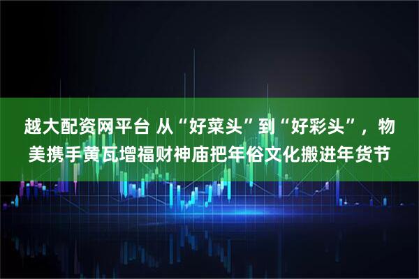 越大配资网平台 从“好菜头”到“好彩头”，物美携手黄瓦增福财神庙把年俗文化搬进年货节