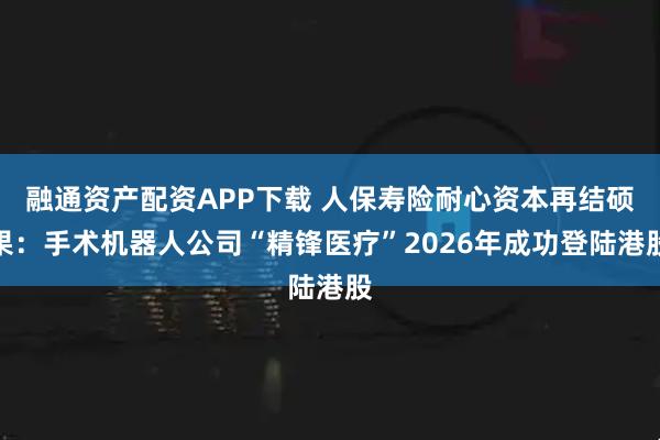 融通资产配资APP下载 人保寿险耐心资本再结硕果：手术机器人公司“精锋医疗”2026年成功登陆港股