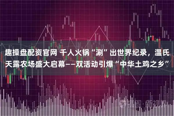 趣操盘配资官网 千人火锅“涮”出世界纪录，温氏天露农场盛大启幕——双活动引爆“中华土鸡之乡”