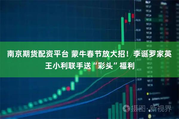 南京期货配资平台 蒙牛春节放大招！李诞罗家英王小利联手送“彩头”福利